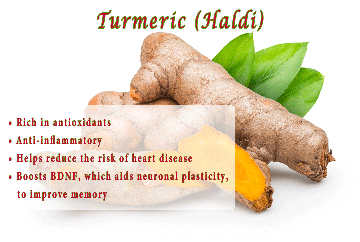 Turmeric (Haldi) •	Rich in antioxidants •	Anti-inflammatory •	Helps reduce the risk of heart disease •	Shown to stop the growth of tumor cells •	Boosts BDNF, which aids neuronal plasticity, to improve memory